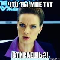 что ты мне тут втираешь?!