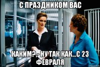 с праздником вас каким?,- ну так как...с 23 февраля