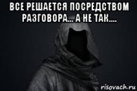 все решается посредством разговора... а не так.... 
