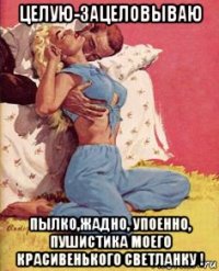 целую-зацеловываю пылко,жадно, упоенно, пушистика моего красивенького светланку !