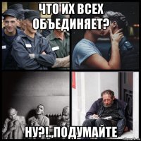 что их всех объединяет? ну?!.,подумайте