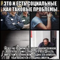 это и есть социальные как таковые проблемы не все же родились с серебрянкой ложкой во рту, поэтому страх этого всегда есть, жить тем что рано или поздно эта опухоль тебя коснётся страшнее смерти