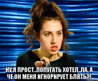  ну я прост..попугать хотел..ла, а че он меня игнорирует блять?!