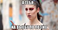 а тебя... йа выебу по позже