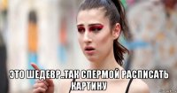  это шедевр..так спермой расписать картину