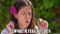  сейчас я тебе отсосу