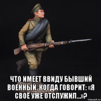  что имеет ввиду бывший военный, когда говорит: «я своё уже отслужил…»?