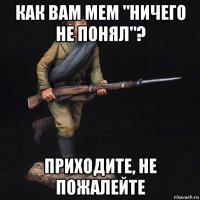 как вам мем "ничего не понял"? приходите, не пожалейте