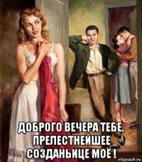  доброго вечера тебе, прелестнейшее созданьице моё !