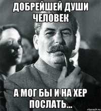 добрейшей души человек а мог бы и на хер послать...