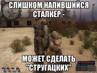 слишком напившийся сталкер - может сделать "стругацких"