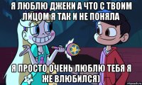 я люблю джеки а что с твоим лицом я так и не поняла я просто очень люблю тебя я же влюбился)