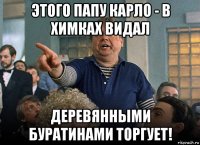 этого папу карло - в химках видал деревянными буратинами торгует!