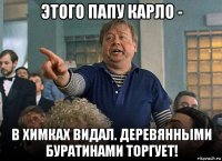 этого папу карло - в химках видал. деревянными буратинами торгует!
