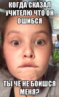 когда сказал учителю что он ошибся ты чё не боишся меня?