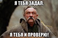 я тебя задал, я тебя и проверю!