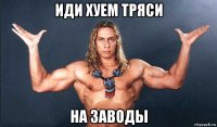 иди хуем тряси на заводы