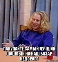  пакупайте самый лучший шашлык на наш базар недораго