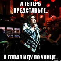 а теперь представьте.. я голая иду по улице..