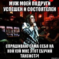 муж моей подруги успешен и состоятелен спрашиваю сама себя на кой хуй мне этот ебучий таксист?!