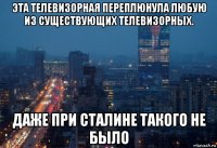 эта телевизорная переплюнула любую из существующих телевизорных. даже при сталине такого не было
