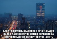  бля это в крупный бинокль с орбиты будет видно, даже смотреть можно, экран как на старой мобиле на вытянутой руке...ахуеть