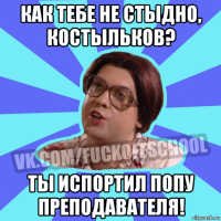 как тебе не стыдно, костыльков? ты испортил попу преподавателя!