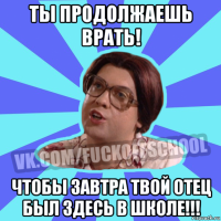 ты продолжаешь врать! чтобы завтра твой отец был здесь в школе!!!