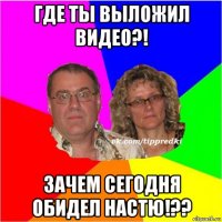 где ты выложил видео?! зачем сегодня обидел настю!??