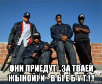  они приедут...за тваей жыной) и - в ы е б у т ! !