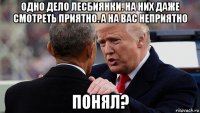 одно дело лесбиянки. на них даже смотреть приятно. а на вас неприятно понял?