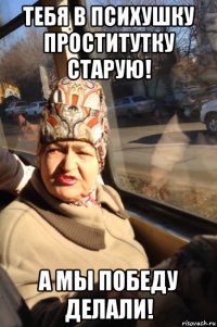 тебя в психушку проститутку старую! а мы победу делали!