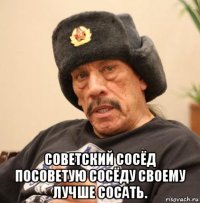  советский сосёд посоветую сосёду своему лучше сосать.