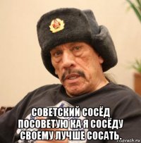  советский сосёд посоветую ка я сосёду своему лучше сосать.