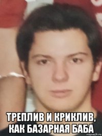  треплив и криклив, как базарная баба