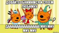 довайте обнимимся и споем любимку даааааааааааааааааа миу миу миу миу