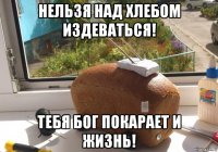 нельзя над хлебом издеваться! тебя бог покарает и жизнь!
