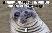 прошло 6 часов урока учитель сказал что будут допы я