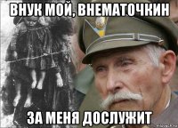 внук мой, внематочкин за меня дослужит