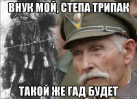 внук мой, степа трипак такой же гад будет
