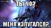 ты чо? меня изпугался?