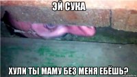 эй сука хули ты маму без меня ебёшь?