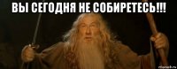 вы сегодня не собиретесь!!! 