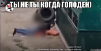 ты не ты когда голоден) 