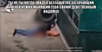 ты не ты когда увидел беззащитно загарающий манекен нежно манящий тебя своим девственным видом))) 