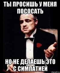 ты просишь у меня пососать но не делаешь это с симпатией