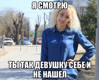 я смотрю ты так девушку себе и не нашел