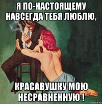 я по-настоящему навсегда тебя люблю, красавушку мою несравненную !