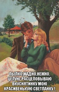  пылко,жадно,нежно, целую-расцеловываю вкуснятинку мою красивенькую светланку !