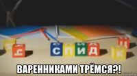  варенниками трёмся?!